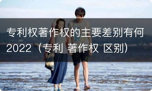 专利权著作权的主要差别有何2022（专利 著作权 区别）