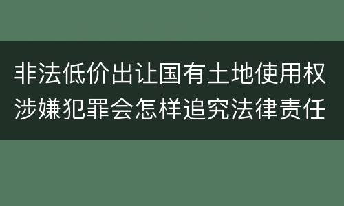 非法低价出让国有土地使用权涉嫌犯罪会怎样追究法律责任