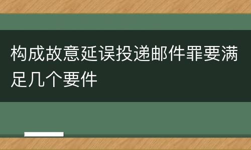 构成故意延误投递邮件罪要满足几个要件