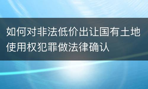 如何对非法低价出让国有土地使用权犯罪做法律确认