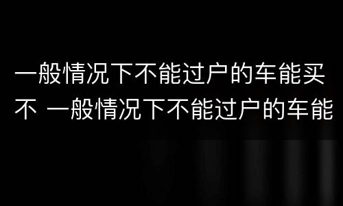 一般情况下不能过户的车能买不 一般情况下不能过户的车能买不