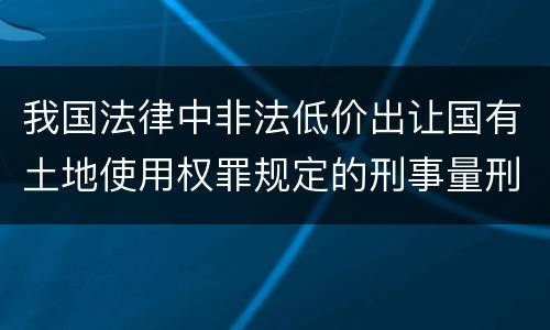 我国法律中非法低价出让国有土地使用权罪规定的刑事量刑幅度是什么