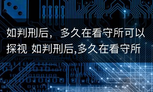 如判刑后，多久在看守所可以探视 如判刑后,多久在看守所可以探视一个月
