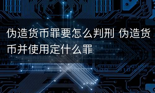 伪造货币罪要怎么判刑 伪造货币并使用定什么罪