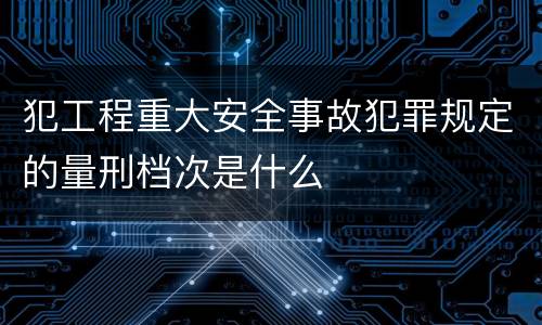 犯工程重大安全事故犯罪规定的量刑档次是什么