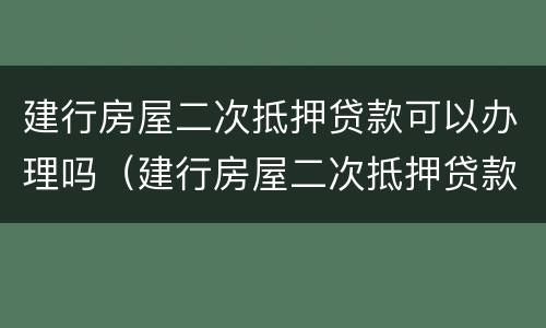 建行房屋二次抵押贷款可以办理吗（建行房屋二次抵押贷款可以办理吗多少钱）