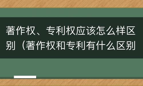 著作权、专利权应该怎么样区别（著作权和专利有什么区别）