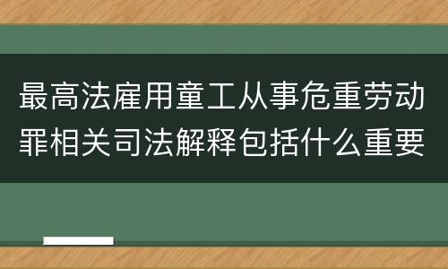 最高法雇用童工从事危重劳动罪相关司法解释包括什么重要规定