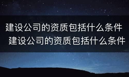 建设公司的资质包括什么条件 建设公司的资质包括什么条件的项目