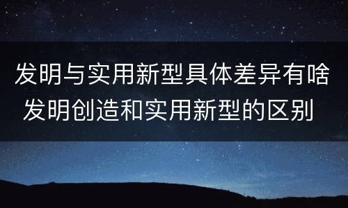 发明与实用新型具体差异有啥 发明创造和实用新型的区别