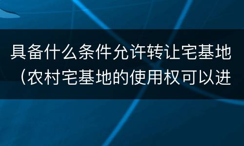 具备什么条件允许转让宅基地（农村宅基地的使用权可以进行转让的条件）