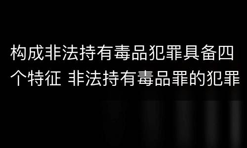 构成非法持有毒品犯罪具备四个特征 非法持有毒品罪的犯罪形态