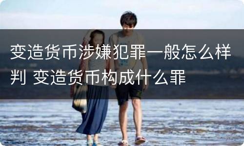变造货币涉嫌犯罪一般怎么样判 变造货币构成什么罪