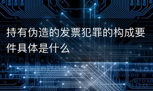 持有伪造的发票犯罪的构成要件具体是什么