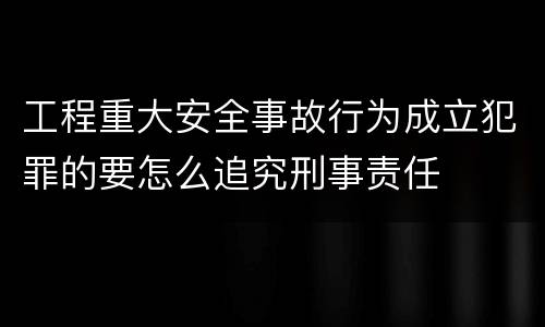 工程重大安全事故行为成立犯罪的要怎么追究刑事责任
