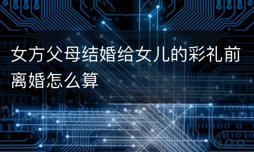 女方父母结婚给女儿的彩礼前离婚怎么算