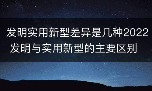 发明实用新型差异是几种2022 发明与实用新型的主要区别