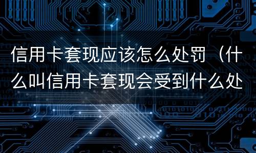 信用卡套现应该怎么处罚（什么叫信用卡套现会受到什么处罚）