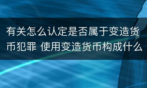 有关怎么认定是否属于变造货币犯罪 使用变造货币构成什么罪