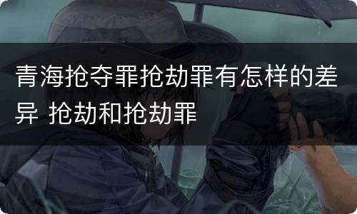 青海抢夺罪抢劫罪有怎样的差异 抢劫和抢劫罪