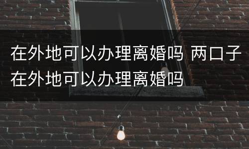 在外地可以办理离婚吗 两口子在外地可以办理离婚吗