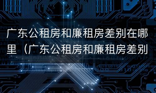广东公租房和廉租房差别在哪里（广东公租房和廉租房差别在哪里啊）