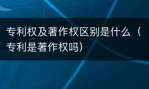 专利权及著作权区别是什么（专利是著作权吗）