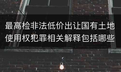 最高检非法低价出让国有土地使用权犯罪相关解释包括哪些规定