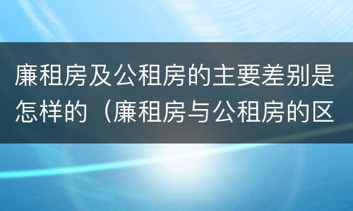 廉租房及公租房的主要差别是怎样的（廉租房与公租房的区别是什么）