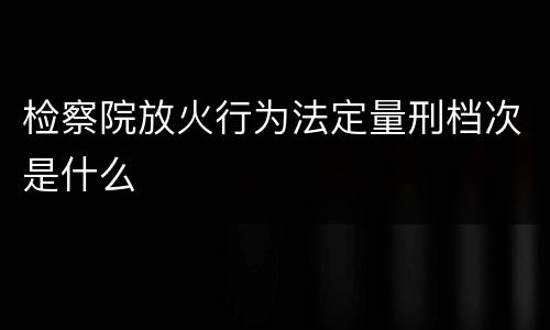 检察院放火行为法定量刑档次是什么