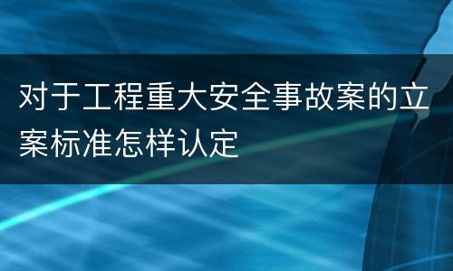 对于工程重大安全事故案的立案标准怎样认定