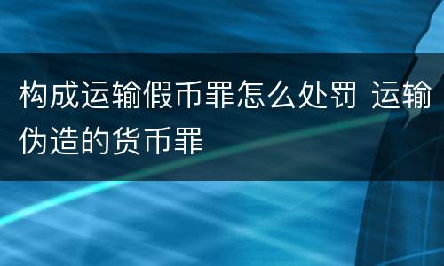 构成运输假币罪怎么处罚 运输伪造的货币罪
