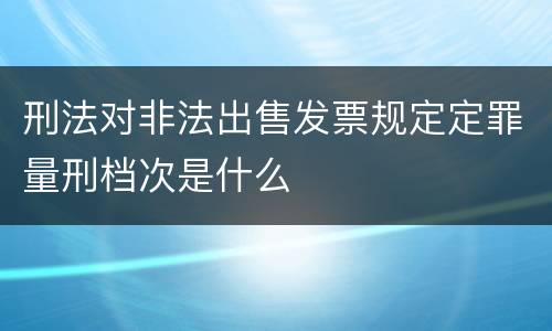 刑法对非法出售发票规定定罪量刑档次是什么