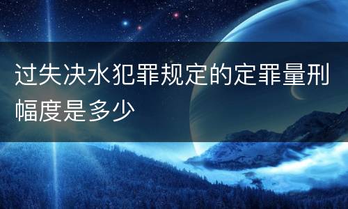 过失决水犯罪规定的定罪量刑幅度是多少