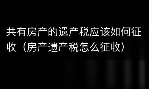 共有房产的遗产税应该如何征收（房产遗产税怎么征收）