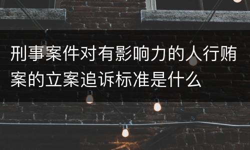 刑事案件对有影响力的人行贿案的立案追诉标准是什么