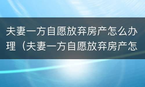 夫妻一方自愿放弃房产怎么办理（夫妻一方自愿放弃房产怎么办理过户手续）