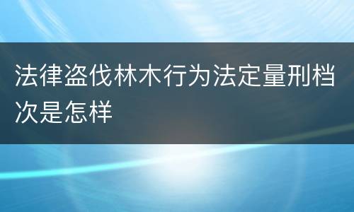 法律盗伐林木行为法定量刑档次是怎样