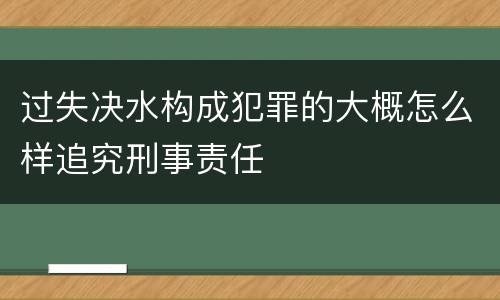 过失决水构成犯罪的大概怎么样追究刑事责任