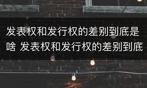 发表权和发行权的差别到底是啥 发表权和发行权的差别到底是啥意思