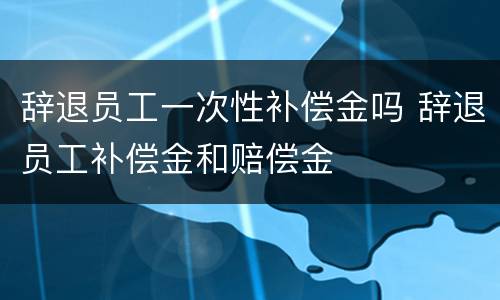 辞退员工一次性补偿金吗 辞退员工补偿金和赔偿金