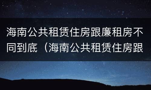 海南公共租赁住房跟廉租房不同到底（海南公共租赁住房跟廉租房不同到底怎么办）