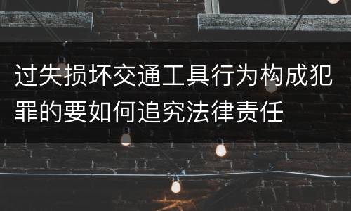过失损坏交通工具行为构成犯罪的要如何追究法律责任