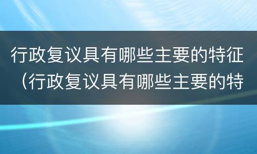 行政复议具有哪些主要的特征（行政复议具有哪些主要的特征和方法）