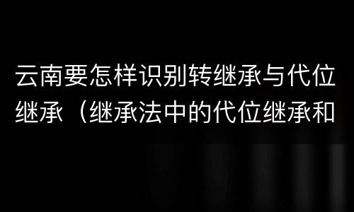 云南要怎样识别转继承与代位继承（继承法中的代位继承和转继承）