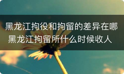 黑龙江拘役和拘留的差异在哪 黑龙江拘留所什么时候收人