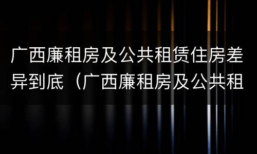广西廉租房及公共租赁住房差异到底（广西廉租房及公共租赁住房差异到底多大）