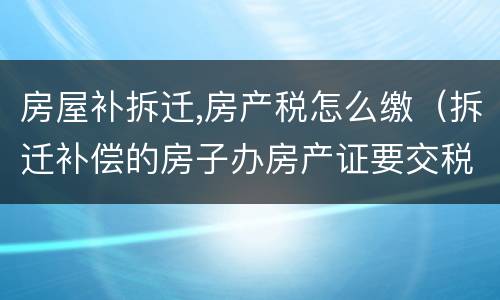 房屋补拆迁,房产税怎么缴（拆迁补偿的房子办房产证要交税吗）