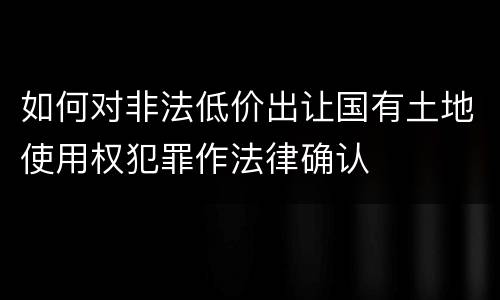 如何对非法低价出让国有土地使用权犯罪作法律确认
