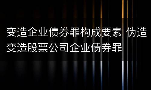 变造企业债券罪构成要素 伪造变造股票公司企业债券罪